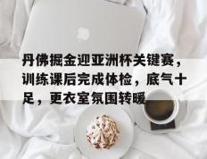 PG电子-丹佛掘金迎亚洲杯关键赛，训练课后完成体检，底气十足，更衣室氛围转暖的简单介绍